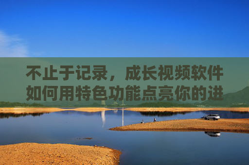 不止于记录，成长视频软件如何用特色功能点亮你的进阶之路，成长视频软件，特色功能点亮你的进阶之路