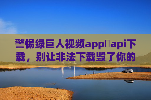 警惕绿巨人视频app汅api下载，别让非法下载毁了你的设备与隐私，警惕绿巨人视频app非法API下载，设备隐私双重危机