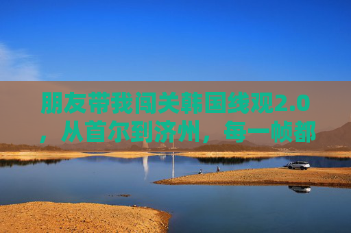 朋友带我闯关韩国线观2.0，从首尔到济州，每一帧都是高清人间，韩国线观2.0，首尔济州，每一帧都是高清人间