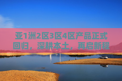 亚1洲2区3区4区产品正式回归，深耕本土，再启新程，亚洲区产品正式回归深耕本土，再启新程