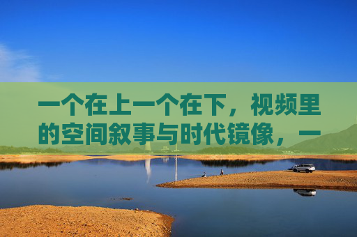 一个在上一个在下，视频里的空间叙事与时代镜像，一个在上一个在下，视频的空间叙事与时代镜像