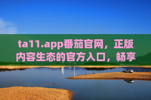 ta11.app番茄官网，正版内容生态的官方入口，畅享阅读与娱乐新体验，ta11.app番茄官网，正版内容生态入口，阅读娱乐新体验