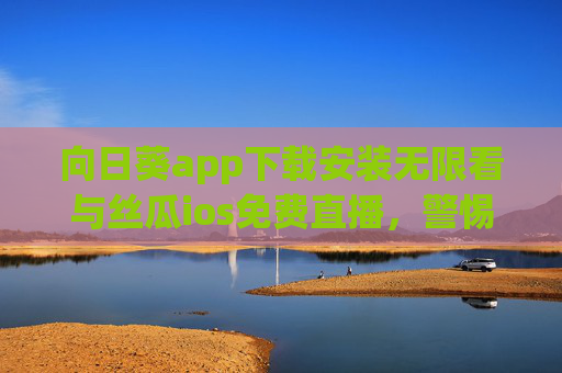 向日葵app下载安装无限看与丝瓜ios免费直播，警惕免费陷阱，合规获取内容才是正道，向日葵App与丝瓜iOS免费直播，警惕免费陷阱，合规获取内容正道
