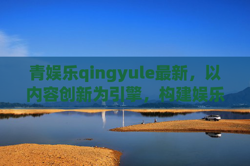 青娱乐qingyule最新，以内容创新为引擎，构建娱乐产业新生态，创新为引擎，构建娱乐产业新生态