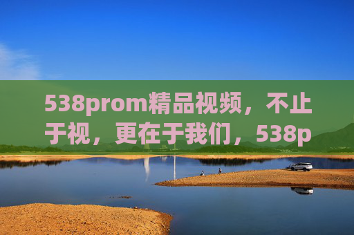538prom精品视频，不止于视，更在于我们，538prom精品视频，不止于视，更在于我们