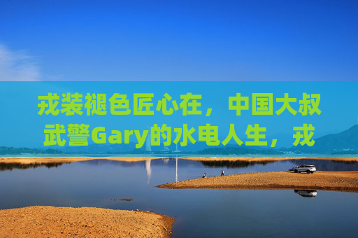 戎装褪色匠心在，中国大叔武警Gary的水电人生，戎装褪色匠心在，中国大叔Gary的水电人生