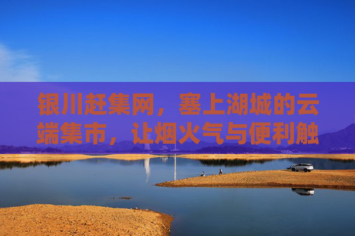 银川赶集网，塞上湖城的云端集市，让烟火气与便利触手可及，银川赶集网，塞上湖城的云端集市，烟火气与便利触手可及