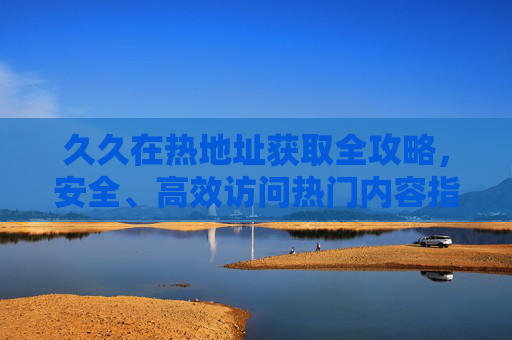 久久在热地址获取全攻略，安全、高效访问热门内容指南，久久在热地址获取全攻略，安全高效访问热门内容指南