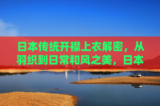 日本传统开襟上衣解密，从羽织到日常和风之美，日本传统开襟上衣解密，羽织到日常的和风之美
