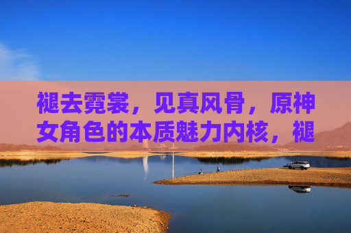 褪去霓裳，见真风骨，原神女角色的本质魅力内核，褪华见骨，原神女角色的风骨内核