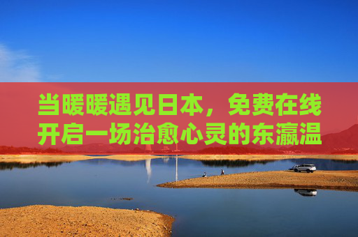 当暖暖遇见日本，免费在线开启一场治愈心灵的东瀛温暖之旅，暖暖遇见日本，免费在线治愈东瀛温暖之旅