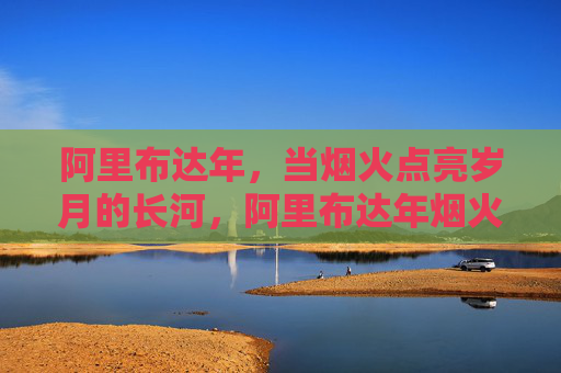 阿里布达年，当烟火点亮岁月的长河，阿里布达年烟火点亮岁月长河