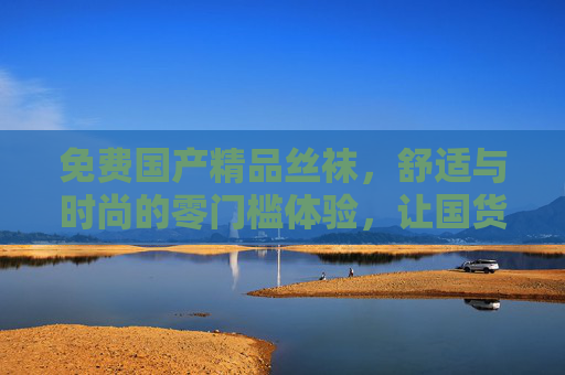 免费国产精品丝袜，舒适与时尚的零门槛体验，让国货质感触手可及，免费国产精品丝袜，舒适时尚零门槛，国货质感触手可及