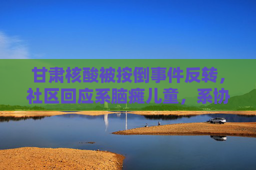 甘肃核酸被按倒事件反转，社区回应系脑瘫儿童，系协助采样非强制，甘肃核酸被按倒事件反转，社区回应系脑瘫儿童，协助采样非强制