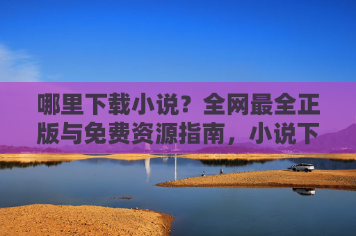 哪里下载小说？全网最全正版与免费资源指南，小说下载指南，全网最全正版与免费资源