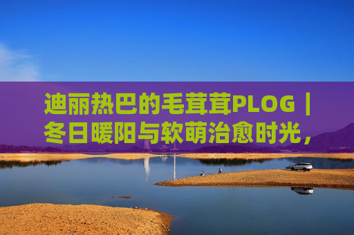 迪丽热巴的毛茸茸PLOG｜冬日暖阳与软萌治愈时光，迪丽热巴毛茸茸PLOG，冬日暖阳软萌治愈