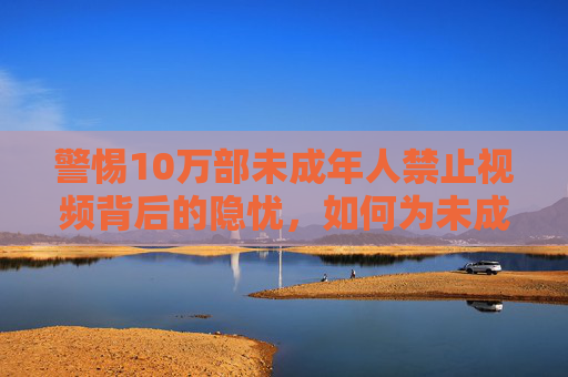 警惕10万部未成年人禁止视频背后的隐忧，如何为未成年人筑牢数字防线，警惕10万部未成年人禁播视频隐忧，筑牢数字防线