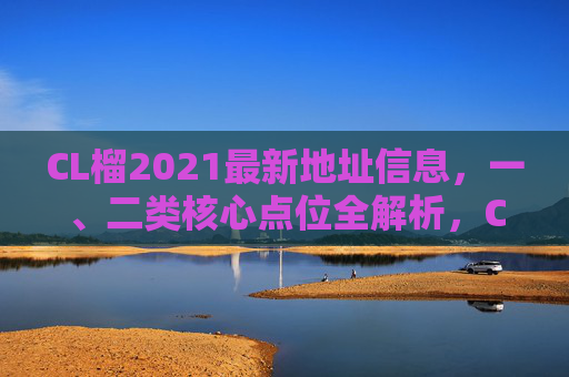 CL榴2021最新地址信息，一、二类核心点位全解析，CL榴2021最新地址信息，一、二类核心点位全解析