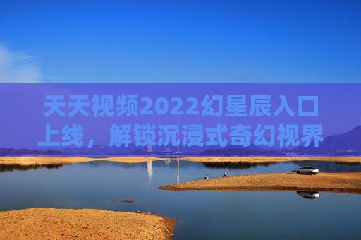 天天视频2022幻星辰入口上线，解锁沉浸式奇幻视界，开启星际探索之旅，天天视频2022幻星辰入口，解锁沉浸式奇幻星际探索之旅