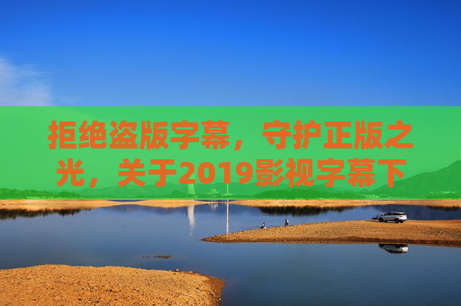 拒绝盗版字幕，守护正版之光，关于2019影视字幕下载的合法提醒，2019影视字幕下载，拒绝盗版，守护正版合法提醒