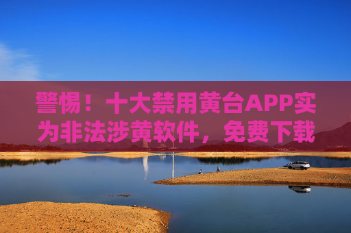 警惕！十大禁用黄台APP实为非法涉黄软件，免费下载暗藏多重风险，警惕！十大禁用黄台APP实为非法涉黄软件，免费下载暗藏多重风险