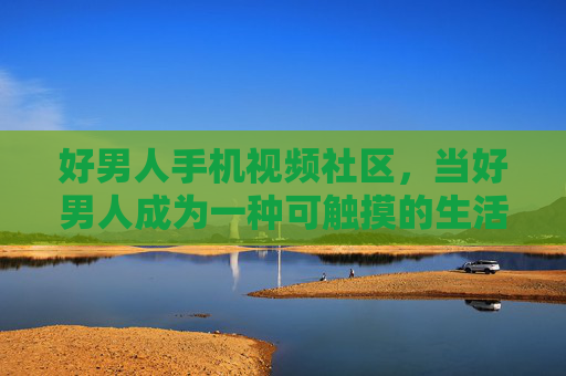 好男人手机视频社区，当好男人成为一种可触摸的生活样本，好男人手机视频社区，当好男人成为触手可及的生活样本