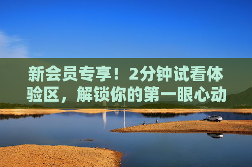新会员专享！2分钟试看体验区，解锁你的第一眼心动，新会员专享2分钟试看，解锁第一眼心动