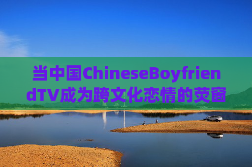 当中国ChineseBoyfriendTV成为跨文化恋情的荧窗，Z世代的情感共鸣与文化破壁，ChineseBoyfriendTV，Z世代跨文化恋情的情感共鸣与文化破壁