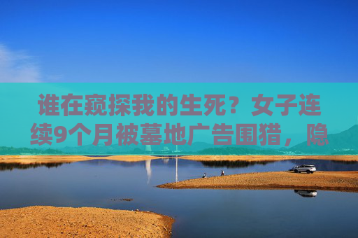 谁在窥探我的生死？女子连续9个月被墓地广告围猎，隐私边界何在？女子被墓地广告围猎9个月，谁在窥探我的生死？