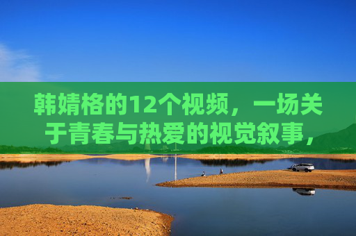 韩婧格的12个视频，一场关于青春与热爱的视觉叙事，韩婧格十二视频，青春与热爱的视觉叙事