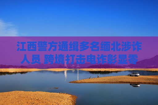 江西警方通缉多名缅北涉诈人员 跨境打击电诈彰显零容忍决心，江西警方跨境打击缅北电诈 通缉涉诈人员彰显零容忍