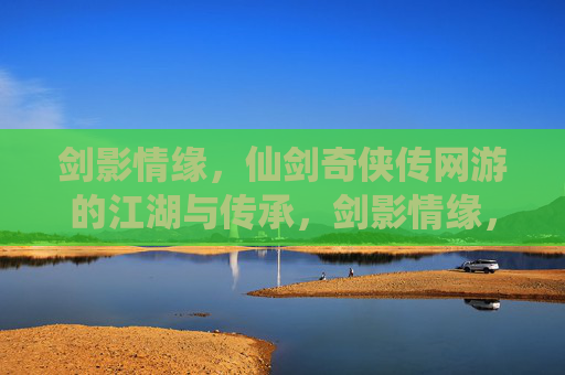 剑影情缘，仙剑奇侠传网游的江湖与传承，剑影情缘，仙剑网游的江湖与传承