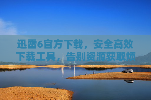 迅雷6官方下载，安全高效下载工具，告别资源获取烦恼，迅雷6官方下载，安全高效下载工具，告别资源获取烦恼