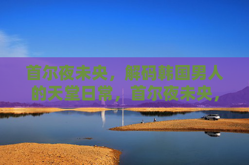 首尔夜未央，解码韩国男人的天堂日常，首尔夜未央，解码韩国男人的天堂日常