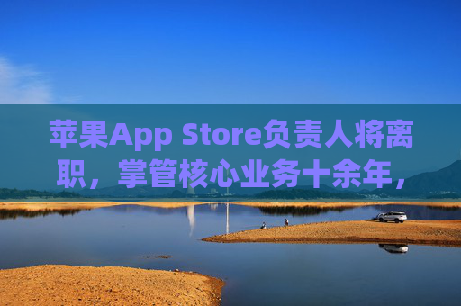 苹果App Store负责人将离职，掌管核心业务十余年，行业聚焦生态未来，苹果App Store核心负责人离职，十余年掌管引生态未来关注