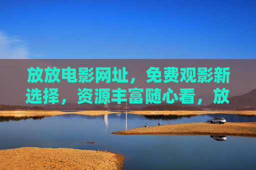 放放电影网址，免费观影新选择，资源丰富随心看，放放电影，免费观影新选择，资源丰富随心看