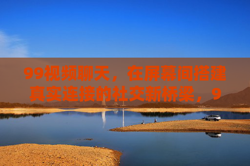 99视频聊天，在屏幕间搭建真实连接的社交新桥梁，99视频聊天，屏幕间真实连接的社交新桥梁