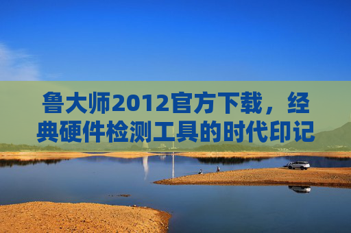 鲁大师2012官方下载，经典硬件检测工具的时代印记，鲁大师2012官方下载，经典硬件检测工具的时代印记