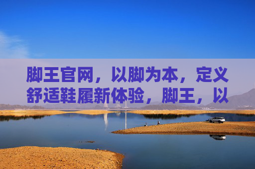 脚王官网，以脚为本，定义舒适鞋履新体验，脚王，以脚为本，定义舒适鞋履新体验