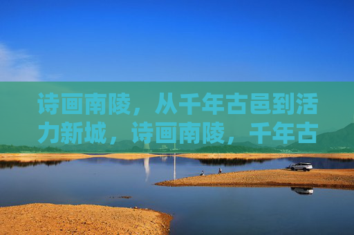 诗画南陵，从千年古邑到活力新城，诗画南陵，千年古邑焕新活力新城