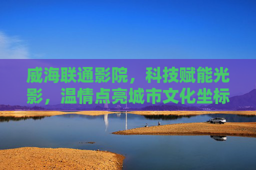 威海联通影院，科技赋能光影，温情点亮城市文化坐标，科技光影温情交织，威海联通影院点亮城市文化坐标