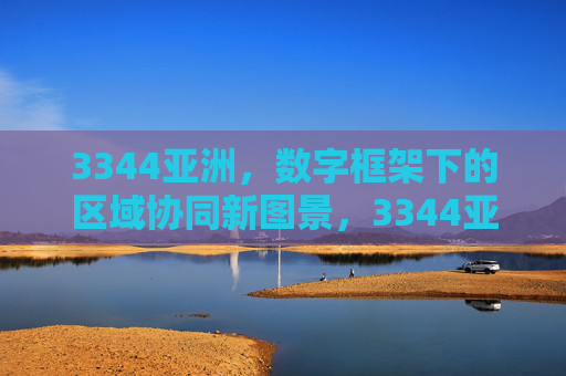 3344亚洲，数字框架下的区域协同新图景，3344亚洲，数字框架下的区域协同新图景