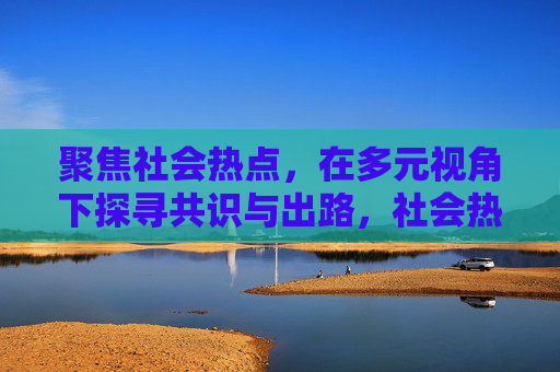聚焦社会热点，在多元视角下探寻共识与出路，社会热点，多元视角下的共识与出路