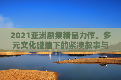 2021亚洲剧集精品力作，多元文化碰撞下的紧凑叙事与深情共鸣，2021亚洲剧集精品力作，多元文化碰撞下的紧凑叙事与深情共鸣