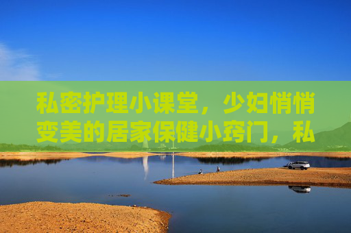 私密护理小课堂，少妇悄悄变美的居家保健小窍门，私密护理居家小窍门，少妇悄悄变美