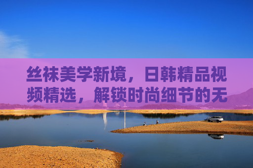 丝袜美学新境，日韩精品视频精选，解锁时尚细节的无限可能，丝袜美学新境，日韩精品视频解锁时尚细节无限可能