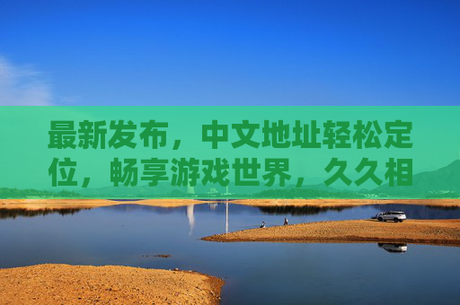 最新发布，中文地址轻松定位，畅享游戏世界，久久相伴新体验，中文地址轻松定位，畅享游戏新相伴