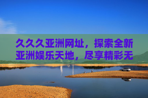 久久久亚洲网址，探索全新亚洲娱乐天地，尽享精彩无限体验，久久久亚洲网址，探索亚洲娱乐天地，精彩无限体验