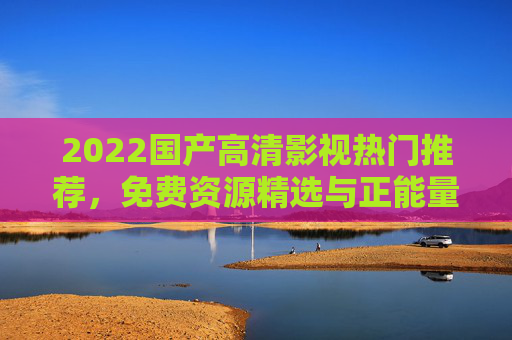 2022国产高清影视热门推荐，免费资源精选与正能量观影指南，2022国产高清影视热门推荐，免费正能量观影指南