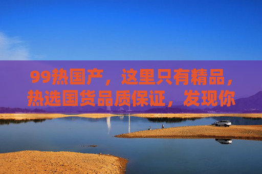 99热国产，这里只有精品，热选国货品质保证，发现你的专属好物，99热选国货，精品品质，专属好物